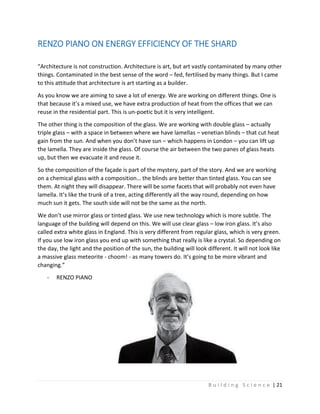 B u i l d i n g S c i e n c e | 21
RENZO PIANO ON ENERGY EFFICIENCY OF THE SHARD
“Architecture is not construction. Architecture is art, but art vastly contaminated by many other
things. Contaminated in the best sense of the word – fed, fertilised by many things. But I came
to this attitude that architecture is art starting as a builder.
As you know we are aiming to save a lot of energy. We are working on different things. One is
that because it’s a mixed use, we have extra production of heat from the offices that we can
reuse in the residential part. This is un-poetic but it is very intelligent.
The other thing is the composition of the glass. We are working with double glass – actually
triple glass – with a space in between where we have lamellas – venetian blinds – that cut heat
gain from the sun. And when you don’t have sun – which happens in London – you can lift up
the lamella. They are inside the glass. Of course the air between the two panes of glass heats
up, but then we evacuate it and reuse it.
So the composition of the façade is part of the mystery, part of the story. And we are working
on a chemical glass with a composition… the blinds are better than tinted glass. You can see
them. At night they will disappear. There will be some facets that will probably not even have
lamella. It’s like the trunk of a tree, acting differently all the way round, depending on how
much sun it gets. The south side will not be the same as the north.
We don’t use mirror glass or tinted glass. We use new technology which is more subtle. The
language of the building will depend on this. We will use clear glass – low iron glass. It’s also
called extra white glass in England. This is very different from regular glass, which is very green.
If you use low iron glass you end up with something that really is like a crystal. So depending on
the day, the light and the position of the sun, the building will look different. It will not look like
a massive glass meteorite - choom! - as many towers do. It’s going to be more vibrant and
changing.”
- RENZO PIANO
 
