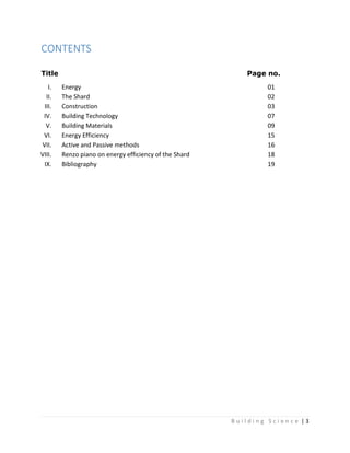 B u i l d i n g S c i e n c e | 3
CONTENTS
Title Page no.
I. Energy 01
II. The Shard 02
III. Construction 03
IV. Building Technology 07
V. Building Materials 09
VI. Energy Efficiency 15
VII. Active and Passive methods 16
VIII. Renzo piano on energy efficiency of the Shard 18
IX. Bibliography 19
 