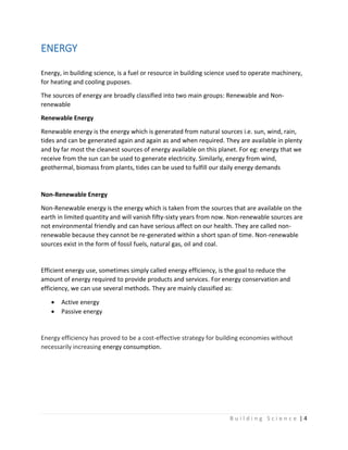 B u i l d i n g S c i e n c e | 4
ENERGY
Energy, in building science, is a fuel or resource in building science used to operate machinery,
for heating and cooling puposes.
The sources of energy are broadly classified into two main groups: Renewable and Non-
renewable
Renewable Energy
Renewable energy is the energy which is generated from natural sources i.e. sun, wind, rain,
tides and can be generated again and again as and when required. They are available in plenty
and by far most the cleanest sources of energy available on this planet. For eg: energy that we
receive from the sun can be used to generate electricity. Similarly, energy from wind,
geothermal, biomass from plants, tides can be used to fulfill our daily energy demands
Non-Renewable Energy
Non-Renewable energy is the energy which is taken from the sources that are available on the
earth in limited quantity and will vanish fifty-sixty years from now. Non-renewable sources are
not environmental friendly and can have serious affect on our health. They are called non-
renewable because they cannot be re-generated within a short span of time. Non-renewable
sources exist in the form of fossil fuels, natural gas, oil and coal.
Efficient energy use, sometimes simply called energy efficiency, is the goal to reduce the
amount of energy required to provide products and services. For energy conservation and
efficiency, we can use several methods. They are mainly classified as:
 Active energy
 Passive energy
Energy efficiency has proved to be a cost-effective strategy for building economies without
necessarily increasing energy consumption.
 