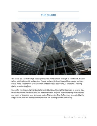 B u i l d i n g S c i e n c e | 5
THE SHARD
The Shard is a 310 metre high skyscraper located in the London borough of Southwark. It is the
tallest building in the UK and western Europe and was designed by world-renowned architect
Renzo Piano. The Shard is open to visitors and features 3 restaurants, a hotel and a viewing
platform on the top floor.
Known for his elegant, light and detail oriented building, Piano’s Shard consists of several glass
facets that incline inwards but do not meet at the top. Inspired by the towering church spires
and masts of ships that once anchored on the Thames, the Shard’s form was generated by the
irregular site plan and open to the sky to allow the building to breath naturally.
 
