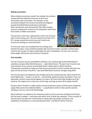 B u i l d i n g S c i e n c e | 9
Making connections
Where bolted connections couldn’t be avoided, the architect
worked with the steelwork contractor to dress the
connections with cover plates. For example, on the
connection between the vertical, horizontal and diagonal
bracing Severfield-Reeve produced curved plates.
Other connections were dressed with filler after erection,
and over-coating such as those on the wing walls, which have
flush welds or hidden connections.
The spire has a steel stair supported by a steel core structure
built in three-storey units. The stair extends from floor 67 to
87. It wraps around the central core and is tied to the
structure at landings on every third floor.
First the stair tower was installed then the landings were
hoisted into place. It was installed complete with aluminium treads, handrails and flooring to
minimise the number of trades needed after the spire’s installation. The stair core structure
alone weighs 100 tonnes and consists of 110 pieces.
Trial assembly
The stair structure was pre-assembled in Sherburn near Scarborough by Severfield-Rowen’s
subsidiary company Atlas Ward Structures — Light Steel Division. The spire main structure was
trial erected in three sections at Severfield-Reeve’s Dalton plant in North Yorkshire.
“During [trial] assembly we made sure that we put every piece of steel, handrail and mesh into
place so that we knew it would fit,” says Severfield-Reeve contracts manager Doug Willis.
The very last pieces of steelwork to be installed will be the cantilevered tips. Above level 87 the
three highest tips — Shards 1, 6 and 14 — will be lifted, bolted into place and glazed. These are
fabricated, vertical trusses joined together to create a 3D frame that holds the glass tip of the
shard up. The largest one is a box truss 10.4m long, reaching up some 18.2m above level 87.
All spire steel is finished in a high-quality corrosion protection system of three layers topped by
a glass flake product for added durability — a specification similar to that used for extreme
conditions such as on the Forth Road Bridge.
Mace had built in an allowance for temporary works once the spire was installed on the Shard
but this wasn’t needed — each piece was within 5mm of what was expected. “From my point of
view the spire has taken the incorporation of safety planning, design, production and
installation of steelwork to a new and advanced level,” says Mace’s Adrian Thomson.
 
