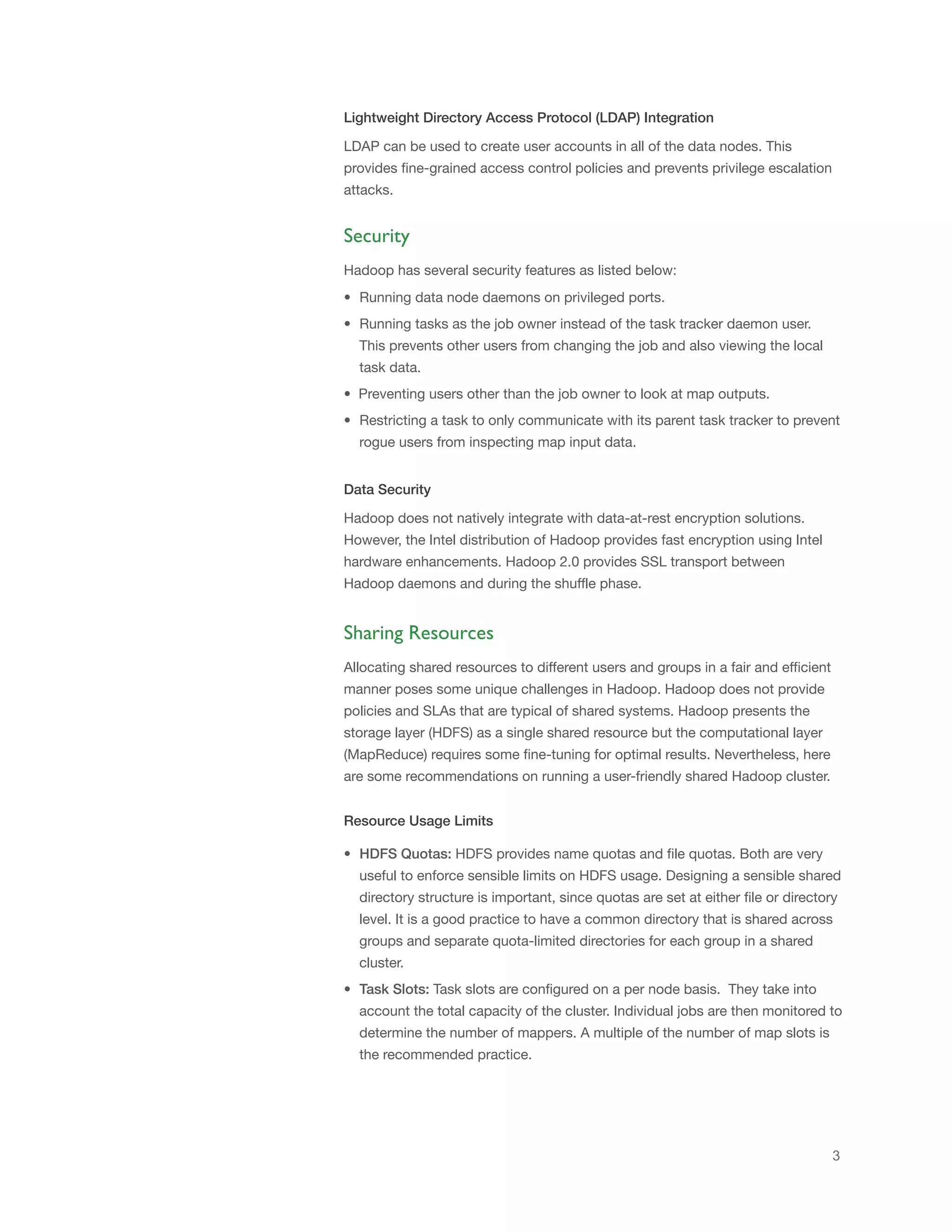 Lightweight Directory Access Protocol (LDAP) Integration
LDAP can be used to create user accounts in all of the data nodes. This
provides fine-grained access control policies and prevents privilege escalation
attacks.

Security
Hadoop has several security features as listed below:
• Running data node daemons on privileged ports.
• Running tasks as the job owner instead of the task tracker daemon user.
This prevents other users from changing the job and also viewing the local
task data.
• Preventing users other than the job owner to look at map outputs.
• Restricting a task to only communicate with its parent task tracker to prevent
rogue users from inspecting map input data.
Data Security
Hadoop does not natively integrate with data-at-rest encryption solutions.
However, the Intel distribution of Hadoop provides fast encryption using Intel
hardware enhancements. Hadoop 2.0 provides SSL transport between
Hadoop daemons and during the shuffle phase.

Sharing Resources
Allocating shared resources to different users and groups in a fair and efficient
manner poses some unique challenges in Hadoop. Hadoop does not provide
policies and SLAs that are typical of shared systems. Hadoop presents the
storage layer (HDFS) as a single shared resource but the computational layer
(MapReduce) requires some fine-tuning for optimal results. Nevertheless, here
are some recommendations on running a user-friendly shared Hadoop cluster.
Resource Usage Limits
• HDFS Quotas: HDFS provides name quotas and file quotas. Both are very
useful to enforce sensible limits on HDFS usage. Designing a sensible shared
directory structure is important, since quotas are set at either file or directory
level. It is a good practice to have a common directory that is shared across
groups and separate quota-limited directories for each group in a shared
cluster.
• Task Slots: Task slots are configured on a per node basis. They take into
account the total capacity of the cluster. Individual jobs are then monitored to
determine the number of mappers. A multiple of the number of map slots is
the recommended practice.

3

 