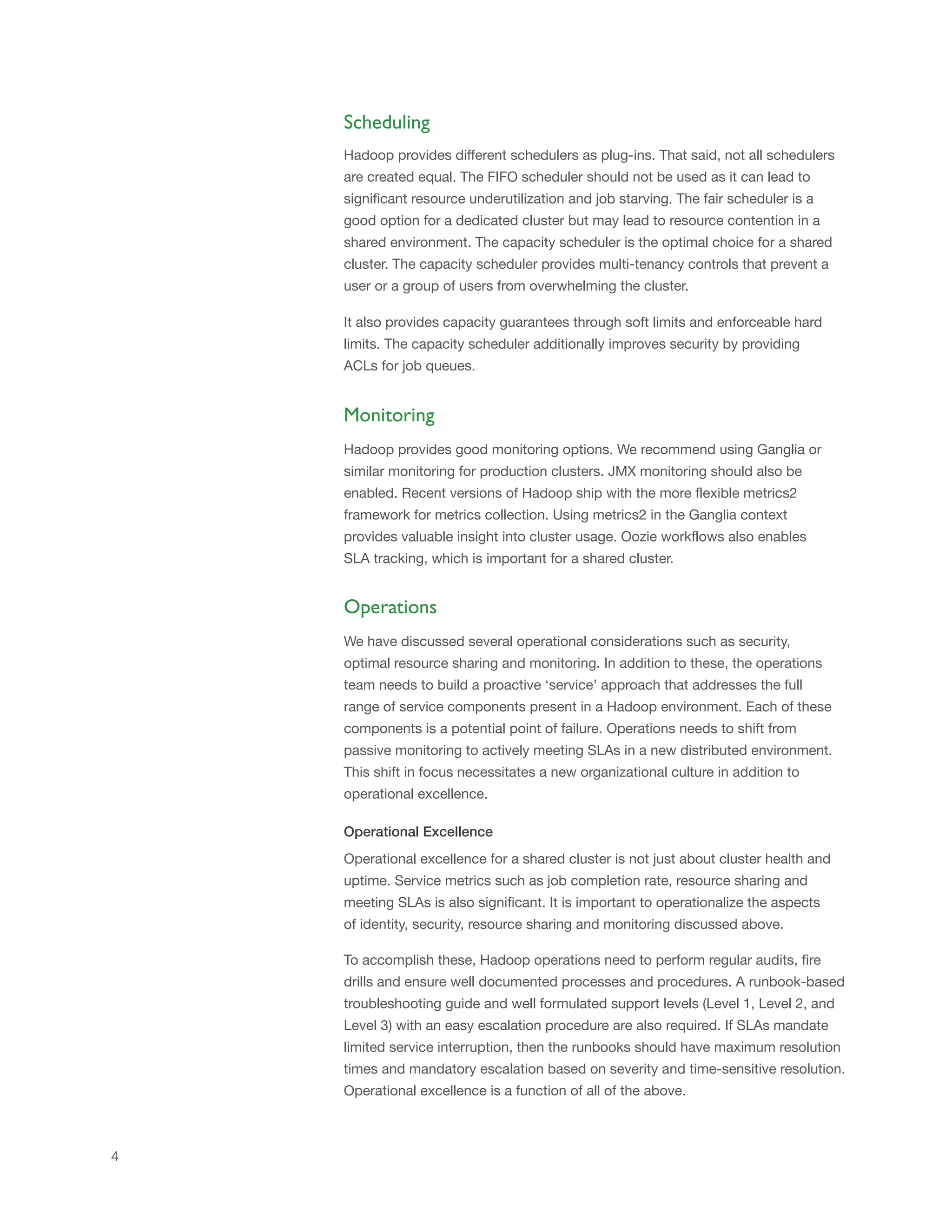Scheduling
Hadoop provides different schedulers as plug-ins. That said, not all schedulers
are created equal. The FIFO scheduler should not be used as it can lead to
significant resource underutilization and job starving. The fair scheduler is a
good option for a dedicated cluster but may lead to resource contention in a
shared environment. The capacity scheduler is the optimal choice for a shared
cluster. The capacity scheduler provides multi-tenancy controls that prevent a
user or a group of users from overwhelming the cluster.
It also provides capacity guarantees through soft limits and enforceable hard
limits. The capacity scheduler additionally improves security by providing
ACLs for job queues.

Monitoring
Hadoop provides good monitoring options. We recommend using Ganglia or
similar monitoring for production clusters. JMX monitoring should also be
enabled. Recent versions of Hadoop ship with the more flexible metrics2
framework for metrics collection. Using metrics2 in the Ganglia context
provides valuable insight into cluster usage. Oozie workflows also enables
SLA tracking, which is important for a shared cluster.

Operations
We have discussed several operational considerations such as security,
optimal resource sharing and monitoring. In addition to these, the operations
team needs to build a proactive ‘service’ approach that addresses the full
range of service components present in a Hadoop environment. Each of these
components is a potential point of failure. Operations needs to shift from
passive monitoring to actively meeting SLAs in a new distributed environment.
This shift in focus necessitates a new organizational culture in addition to
operational excellence.
Operational Excellence
Operational excellence for a shared cluster is not just about cluster health and
uptime. Service metrics such as job completion rate, resource sharing and
meeting SLAs is also significant. It is important to operationalize the aspects
of identity, security, resource sharing and monitoring discussed above.
To accomplish these, Hadoop operations need to perform regular audits, fire
drills and ensure well documented processes and procedures. A runbook-based
troubleshooting guide and well formulated support levels (Level 1, Level 2, and
Level 3) with an easy escalation procedure are also required. If SLAs mandate
limited service interruption, then the runbooks should have maximum resolution
times and mandatory escalation based on severity and time-sensitive resolution.
Operational excellence is a function of all of the above.

4

 