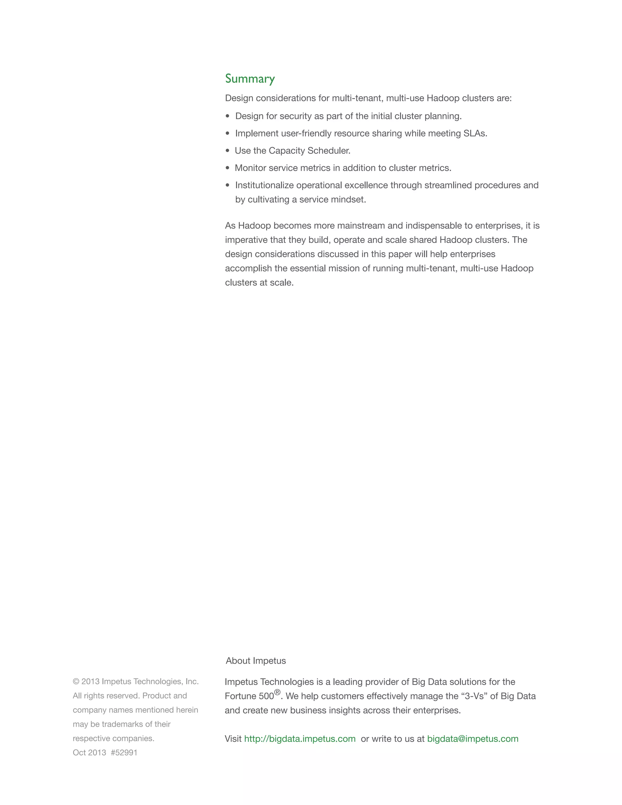 Summary
Design considerations for multi-tenant, multi-use Hadoop clusters are:
• Design for security as part of the initial cluster planning.
• Implement user-friendly resource sharing while meeting SLAs.
• Use the Capacity Scheduler.
• Monitor service metrics in addition to cluster metrics.
• Institutionalize operational excellence through streamlined procedures and
by cultivating a service mindset.
As Hadoop becomes more mainstream and indispensable to enterprises, it is
imperative that they build, operate and scale shared Hadoop clusters. The
design considerations discussed in this paper will help enterprises
accomplish the essential mission of running multi-tenant, multi-use Hadoop
clusters at scale.

About Impetus
© 2013 Impetus Technologies, Inc.

Impetus Technologies is a leading provider of Big Data solutions for the

All rights reserved. Product and

Fortune 500®. We help customers effectively manage the “3-Vs” of Big Data

company names mentioned herein

and create new business insights across their enterprises.

may be trademarks of their
respective companies.
Oct 2013 #52991

Visit http://bigdata.impetus.com or write to us at bigdata@impetus.com

 