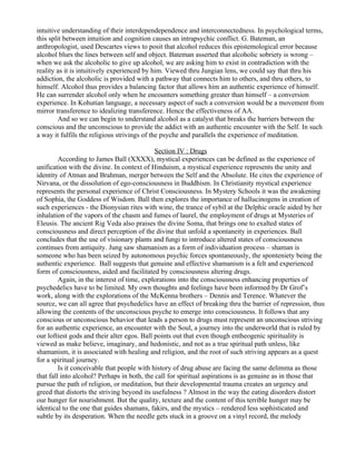intuitive understanding of their interdependependence and interconnectedness. In psychological terms,
this split between intuition and cognition causes an intrapsychic conflict. G. Bateman, an
anthropologist, used Descartes views to posit that alcohol reduces this epistemological error because
alcohol blurs the lines between self and object. Bateman asserted that alcoholic sobriety is wrong –
when we ask the alcoholic to give up alcohol, we are asking him to exist in contradiction with the
reality as it is intuitively experienced by him. Viewed thru Jungian lens, we could say that thru his
addiction, the alcoholic is provided with a pathway that connects him to others, and thru others, to
himself. Alcohol thus provides a balancing factor that allows him an authentic experience of himself.
He can surrender alcohol only when he encounters something greater than himself – a conversion
experience. In Kohutian language, a necessary aspect of such a conversion would be a movement from
mirror transference to idealizing transference. Hence the effectiveness of AA.
         And so we can begin to understand alcohol as a catalyst that breaks the barriers between the
conscious and the unconscious to provide the addict with an authentic encounter with the Self. In such
a way it fulfils the religious strivings of the psyche and parallels the experience of meditation.

                                             Section IV : Drugs
         According to James Ball (XXXX), mystical experiences can be defined as the experience of
unification with the divine. In context of Hinduism, a mystical experience represents the unity and
identity of Atman and Brahman, merger between the Self and the Absolute. He cites the experience of
Nirvana, or the dissolution of ego-consciousness in Buddhism. In Christianity mystical experience
represents the personal experience of Christ Consciousness. In Mystery Schools it was the awakening
of Sophia, the Goddess of Wisdom. Ball then explores the importance of hallucinogens in creation of
such experiences - the Dionysian rites with wine, the trance of sybil at the Delphic oracle aided by her
inhalation of the vapors of the chasm and fumes of laurel, the employment of drugs at Mysteries of
Eleusis. The ancient Rig Veda also praises the divine Soma, that brings one to exalted states of
consciousness and direct perception of the divine that unfold a spontaneity in experiences. Ball
concludes that the use of visionary plants and fungi to introduce altered states of consciousness
continues from antiquity. Jung saw shamanism as a form of individuation process – shaman is
someone who has been seized by autonomous psychic forces spontaneously, the sponteniety being the
authentic experience. Ball suggests that genuine and effective shamanism is a felt and experienced
form of consciousness, aided and facilitated by consciousness altering drugs.
         Again, in the interest of time, explorations into the consciousness enhancing properties of
psychedelics have to be limited. My own thoughts and feelings have been informed by Dr Grof’s
work, along with the explorations of the McKenna brothers – Dennis and Terence. Whatever the
source, we can all agree that psychedelics have an effect of breaking thru the barrier of repression, thus
allowing the contents of the unconscious psyche to emerge into consciousness. It follows that any
conscious or unconscious behavior that leads a person to drugs must represent an unconscious striving
for an authentic experience, an encounter with the Soul, a journey into the underworld that is ruled by
our loftiest gods and their alter egos. Ball points out that even though entheogenic spirituality is
viewed as make believe, imaginary, and hedonistic, and not as a true spiritual path unless, like
shamanism, it is associated with healing and religion, and the root of such striving appears as a quest
for a spiritual journey.
         Is it conceivable that people with history of drug abuse are facing the same delimma as those
that fall into alcohol? Perhaps in both, the call for spiritual aspirations is as genuine as in those that
pursue the path of religion, or meditation, but their developmental trauma creates an urgency and
greed that distorts the striving beyond its usefulness ? Almost in the way the eating disorders distort
our hunger for nourishment. But the quality, texture and the content of this terrible hunger may be
identical to the one that guides shamans, fakirs, and the mystics – rendered less sophisticated and
subtle by its desperation. When the needle gets stuck in a groove on a vinyl record, the melody
 