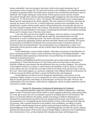 became unbearable, Loud conversations, loud music, harsh words caused momentary loss of
consciousness in her everyday life. We uncovered seizures in her childhood, and a significant amount
of loudness in parental conflict. Her death anxiety seemed to have manifested as dissociative states in
adulthood. This insight, linking her sexual anxiety with her general anxiety and fear of death
miraculously brought relief, and she reported spending nights snuggled up with male friends without
needing sex. “It’s the first time in 7 years,” she claimed. Her dreams began to have strong religious
themes and she started going to the church regularly. She took a break over Christmas, and when she
returned, her anxiety levels were low, a certain mellowness seemed to have descended on her. She
stated that her vacation with her mother and her siblings had been the most enjoyable she had ever
had. She remained in therapy till the end of January, and claimed to have remained celibate during the
entire period from mid December to end January. Considering herself healed, she decided to terminate
therapy and to volunteer more of her time at the church.
         I was only able to put her story together in retrospect, and in her absence. It seemed that the
preverbal terror of annihilation was carried into her adult life, and maintained thru her daily
dissociations as a self re-reinforcing system. The sorrow and torture of everyday wounding, and the
creativity required for negotiating existence had been intractably linked to her mortality. Her instinct
for procreation could afford to be delayed when conscious processing of existential anxiety was
facilitated by thru such objectification. This transformation was accompanied by a repair in her
relationship with her physical mother, and the symbolic father (her physical father had passed away a
few years ago).
         Swami Muktanand, a renown Indian meditator, talks about such process of transformation of
desire, recounting periods of intense sexual excitement in the process of unfolding Kundalini – when
his Swadhisthana chakra opened up so that the flow of sexual fluid may be turned upwards and
meditators lust destroyed forever.
         Hinduism and Buddhism hold that nirvana/moksha can be achieved thru the paths of Sutra
(renunciation) or Tantra (blissful union). In Yoga Tantra, desire for union leads to union and a
blissfully withdrawn consciousness that the practitioner then uses to realize emptiness. The realization
of the emptiness inherent in existence is said to destroy the possibility of desire. Desire is a means
used to achieve the end, a lot like the worm that is born out of rotting wood, and once born, it eats up
the wood. Hence desire appears as a necessary component of the religious functions of the psyche, for
in Rumi’s passion for Shams and Dante’s passion for Beatrice they each found god.
         Sexual addictions can thus be seen as disruptions and distortions in the process of such
unfolding of higher energies or even as a desperation for such an unfolding? Jung would say that the
objective psyche possesses a knowledge of, and archetypal striving for such states. However, the
contamination of the environment creates barriers, trapping the psyche in endless repetitions until an
external force enables change.

                   Section VI : Discussions, Conclusions & Implications for Treatment
        These arguments hopefully support the spiritual aspect of addictive phenomenon. Addictions
appear as states of mind that need external stimuli to remain engaged in that mode, representing efforts
of a weak ego to access the soul in an attempt to quench it archetypal thirst for self realization. The
choice of a particular addiction, the quality, quantity and strategy of addictive phenomenon is
informed by our deterministic past and in the way intergenerational trauma may be held, processed
and transmitted to us. Conceptualizing the clinical problem in terms of the archetypal Self within the
environment adds a spiritual dimension to the problem. Such sensibilities, according to Corbett
(XXX) enable a shared language between spiritual and psychological suffering, and allow for the
acknowledgement of the totality of the psyche. A shared language that can honor the sacred, religious,
spiritual and clinical aspects of the psyche, because though religious experiences may be pathological
from clinical point of view, yet they maintain their transpersonal stance and healing powers.
 