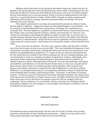 Religious myths often lead us to the conclusion that human beings were created with the sole
purpose of serving the gods from whose life-blood they have been created. In psychological term, this
means that the physical is formed out of the lifeblood of the psyche, and the act of creation mandates
that ego-consciousness serves soul consciousness. Psyche is not just an epiphenomenon of the body -
each of us is a psyche that dwells in a body. (Corbett, XXX). If people are unduly pushed towards
sublimation of their instincts in therapy, their life may become harder, for the body will not be
contained if the soul is arrested.
        If the addictive phenomenon is an innate striving distorted by personal or collective trauma,
then the objects of addiction – ranging from depressive and suicidal thoughts to sexual fetishes – can
be viewed as an external objects that carry our projections. Our hunger for a communion is an
archetypal thirst. Thru their addictions, our patients are allowed their heroism, they are allowed to slay
their dragons, they rescue their damsels in distress, and they can be who they are. However, such
victories are meaningless in that though the battled are fought on a daily basis, no wars are won, no
celestial marriages take place because the addict sacrifices his victories to the smithy of his deformed
object relations, to internal demons. At their feet he lays bare his aspirations, but from whose grip he
cannot extract his creative essence - until he dares to own his positive shadow, until he finds the divine
within.
        In my vision, the wise old man – the senex, sage, wizard or sophos, tells the child “I will take
care of you, but in return you have to give up your body.” The vision establishes the hegemony of soul
consciousness over body consciousness, asserting that achievement of such soul consciousness is not
limited to any predefined path. It guided me to T.’s innate striving, his search for individuation thru
the only means that were available to him, thru his marijuana use. He over evaluated marijuana, and
was fascinated by it. Such over evaluation constitutes an idealization of objects, and bespeaks of an
unmet need. Kohut would ascribe developmental goals to these instincts that are crafted by our
infantile experiences and are valid expressions of the psyche. The aim of psychotherapy, and religion,
and meditation, and addictions, is to lay bare the pure human nature. In every case, our gods and our
deities become silent carriers of our loftiest aspirations and potentialities. More research, more
discourse and a deeper exploration is needed into the study of addictions as a striving for spiritual
fulfillment, as an emergent need arising of, or accompanying individual or collective trauma but also
as the archetypal desire for being, a desire that gets foiled – and forged - in the furnace of everyday
existence. As Jung (xxxx) posits in Mysterium Coniunctium, although the darkness and chaotic power
of the unconscious may threaten our fragile conscious order, the depths of feminine ocean bring water,
whose divine grace revives and renews our courage to persevere with our struggles of the new
awakenings. And so, it behooves us to use feminine, intuitive, nurturing ways of dealing with the
predicament of addiction, for who amongst us, is not an addict, who amongst us would not wish to be
nourished by the divine grace?




                                        Annexure A : Quotes


                                         Individual Experiences


The handout provides excerpts from people who have had, for the lack of a better word, mystical
experiences, altered states of mind, transformed consciousness – whatever you may want to call it.
Please go thru each quote, and categorize them into one of the following:
 