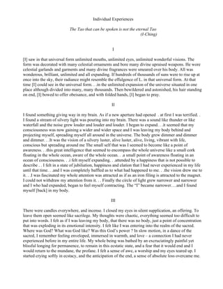 Individual Experiences

                            The Tao that can be spoken is not the eternal Tao
                                                                     (I-Ching)


                                                      I

[I] saw in that universal form unlimited mouths, unlimited eyes, unlimited wonderful visions. The
form was decorated with many celestial ornaments and bore many divine upraised weapons. He wore
celestial garlands and garments and many divine fragrances were smeared over his body. All was
wonderous, brilliant, unlimited and all expanding. If hundreds of thousands of suns were to rise up at
once into the sky, their radiance might resemble the effulgence of L. in that universal form. At that
time [I] could see in the universal form. . .in the unlimited expansion of the universe situated in one
place although divided into many, many thousands. Then bewildered and astonished, his hair standing
on end, [I] bowed to offer obeisance, and with folded hands, [I] began to pray.

                                                     II

I found something giving way in my brain. As if a new aperture had opened . at first I was terrified. .
I found a stream of silvery light was pouring into my brain. There was a sound like thunder or like
waterfall and the noise grew louder and louder and louder. I began to expand. . .it seemed that my
consciousness was now gaining a wider and wider space and I was leaving my body behind and
projecting myself, spreading myself all around in the universe. The body grew dimmer and dimmer
and dimmer. . .It was the vision of a silvery luster, alive luster, alive, living, vibrant with life,
conscious but spreading around me The small self that was I seemed to become like a point of
awareness. . .this great intelligence that seemed to encompass the whole universe like a small cork
floating in the whole ocean, aware of the whole ocean. . .a small point of awareness floating in an
ocean of consciousness. . .i felt myself expanding. . .attended by a happiness that is not possible to
describe . . I felt in a state of jubiliation, happiness and elation that I had never experienced in my life
until that time. . .and I was completely baffled as to what had happened to me. . .the vision drew me to
it. . .I was fascinated my whole attention was attracted as if as an iron filing is attracted to the magnet.
I could not withdraw my attention from it. . . Finally the circle of light grew narrower and narrower
and I who had expanded, began to feel myself contracting. The “I” became narrower….and I found
myself [back] in my body.

                                                     III

There were candles everywhere, and incense. I closed my eyes in silent supplication, an offering. To
leave them open seemed like sacrilege. My thoughts were chaotic, everything seemed too difficult to
put into words. I felt as if I was leaving my body, that there was no body, just a point of concentration
that was exploding in its emotional intensity. I felt like I was entering into the realm of the sacred.
Where was God? What was God like? Was this God’s power ? In slow motion, in a dance of the
sacred, I remember feeling enveloped, immersed in warmth, and love – a connection I had never
experienced before in my entire life. My whole being was bathed by an excruciatingly painful yet
blissful longing for permanence, to remain in this ecstatic state, and a fear that it would end and I
would return to the mundane, the profane. I felt a sense of awe, a worship and my eyes teared up. I
started crying softly in ecstacy, and the anticipation of the end, a sense of absolute loss overcame me.
 