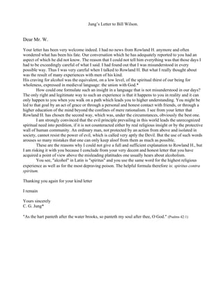 Jung’s Letter to Bill Wilson.


Dear Mr. W.

Your letter has been very welcome indeed. I had no news from Rowland H. anymore and often
wondered what has been his fate. Our conversation which he has adequately reported to you had an
aspect of which he did not know. The reason that I could not tell him everything was that those days I
had to be exceedingly careful of what I said. I had found out that I was misunderstood in every
possible way. Thus I was very careful when I talked to Rowland H. But what I really thought about
was the result of many experiences with men of his kind.
His craving for alcohol was the equivalent, on a low level, of the spiritual thirst of our being for
wholeness, expressed in medieval language: the union with God.*
        How could one formulate such an insight in a language that is not misunderstood in our days?
The only right and legitimate way to such an experience is that it happens to you in reality and it can
only happen to you when you walk on a path which leads you to higher understanding. You might be
led to that goal by an act of grace or through a personal and honest contact with friends, or through a
higher education of the mind beyond the confines of mere rationalism. I see from your letter that
Rowland H. has chosen the second way, which was, under the circumstances, obviously the best one.
        I am strongly convinced that the evil principle prevailing in this world leads the unrecognized
spiritual need into perdition, if it is not counteracted either by real religious insight or by the protective
wall of human community. An ordinary man, not protected by an action from above and isolated in
society, cannot resist the power of evil, which is called very aptly the Devil. But the use of such words
arouses so many mistakes that one can only keep aloof from them as much as possible.
        These are the reasons why I could not give a full and sufficient explanation to Rowland H., but
I am risking it with you because I conclude from your very decent and honest letter that you have
acquired a point of view above the misleading platitudes one usually hears about alcoholism.
        You see, "alcohol" in Latin is "spiritus" and you use the same word for the highest religious
experience as well as for the most depraving poison. The helpful formula therefore is: spiritus contra
spiritum.

Thanking you again for your kind letter

I remain

Yours sincerely
C. G. Jung*

"As the hart panteth after the water brooks, so panteth my soul after thee, O God." (Psalms 42:1)
 