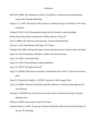 References


Ball, M.W. (2008). The entheogenic evolution : Psychedelics, consciousness and awakening the

       human spirit. Kyandara Publishing.

Edinger, E. F. (1994). The mystery of the coniunctio: Alchemical image of individuation. NY: Inner

       City Books.

Fairbairn. W.R.D. (1952). Psychoanalytic Studies of the Personality. London:Routledge

Goethe, West Eastern Divan, translated by J. Whaley, Munich, 1979, p.27

Grof, S. (2009). LSD : Doorway to the numinous. Vermont: Park Street Press

Guntrip, H. (n.d). Psychotherapy and religion. NY. Harper.

Hardings, E.M. (2003). The parental image: Its injury and reconstruction. Toronto: Inner City Books

Jung, C.G. (1938). Psychology of Religion. London: Yale University Press.

Jung, C.G. (1936). Yoga and the West.

Jung, C.G. (1943). The psychology of eastern meditation.

Jung. C.G. (XXX). The undiscovered self.

Jung, C.G. (XXXX). Mysterium Coniunctionis. Translated by R.F.C Hull. CT. Princeton University

       Press.

Lama, D., Dzong-ka-ba, Hopkins, J. (XXXX). Yoga tantra; Path to magical feats.

Levin, J.D. (2002). Treatment of alcoholism and other addictions: A self psychology approach. NJ:

       Jason Aronson

Neumann, E. (XXXX). Fear of the feminine and other essays on feminine psychology. Princeton:

       Bollinger series

Meltzer, D. (2008). Sexual states of mind. NY: Karnac

Schwartz-Salant, N. (1998). The mystery of human relationship: Alchemy and the transformation of

       the self. NY: Routledge
 