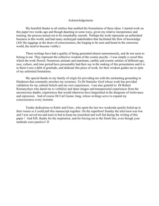 Acknowledgements

        My heartfelt thanks to all entities that enabled the formulation of these ideas. I started work on
this paper two weeks ago and though daunting in some ways, given my relative inexperience and
training, the process turned out to be remarkably smooth. Perhaps the work represents an unfinished
business in this world, and had many archetypal stakeholders that facilitated the flow of knowledge
(Ah! the tuggings at the doors of consciousness, the longing to be seen and heard in the conscious
world, the need to become visible.)

        These writings have had a quality of being generated almost autonomously, and do not seem to
belong to me. They represent the collective wisdom of the cosmic psyche - I was simply a vessel thru
which the work flowed. Numerous animate and inanimate, earthly and cosmic entities of different age,
race, culture, and time period have presumably had their say in the making of this presentation and it is
to them I owe a debt of gratitude, and dedicate this piece of work, for their wisdom guides me in spite
of my unlimited limitations.

        My special thanks to my family of origin for providing me with the enchanting grounding in
Hinduism that constantly enriches my existence. To Dr Stanislav Grof whose work has provided
validation for my cultural beliefs and my own experiences. I am also grateful to Dr Robert
Romanyshyn who dared me to verbalize and share images and transpersonal experiences from the
unconscious depths, experiences that would otherwise have languished in the dungeons of irrelevance
and repression. And of course Dr Carl Gustav Jung, whose writings serve to expand my
consciousness every moment.

        Tender dedications to Kabir and Utsav, who spent the last two weekends quietly holed up in
their rooms so I could pull this manuscript together. On the superbowl Sunday the television was low
and I was served tea and toast in bed to keep me nourished and well fed during the writing of this
paper ! And SJS, thanks for the inspiration, and for forcing me to the finish line, even though your
methods were punitive! 
 