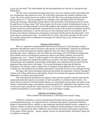 to give up your body!" The child nodded, the old man picked him up, took him in, closing the door
behind them.
        The felt vision, a powerful and autonomous force, was a non ordinary mode of perception that
saw, transformed, and created all at once. We will briefly exploration the symbolic meaning of the
vision. The circle, and the houses are symbols of the Self. The vision superimposed the past and the
present reality of T. T. had been gripped by the archetype of the abandoned child. He had had to
forsake the nurturing, relationship oriented aspects of his personality. He had experienced the sacred
through his use of drugs, being “held” almost captive by the inner wisdom of abandonment trauma. In
the present, his continued enactment of lost child wedded to this infantile wisdom, had prevented any
genuine connection with his girlfriend. I realized that his loyalty to the wisdom of marijuana would not
be relinquished, and besides, it was his only access to the immaterial states of consciousness. But I
became aware that his continued use of marijuana would quite literally destroy him physically. A few
weeks later he confirmed my fears – he had the first in a series of psychotic episodes, the first in his
life, possibly arising from a combination of marijuana, his refusal to give it up, and the stress of
relationship-failure.

                                          Structure of Presentation
         Why is it important to understand the link between the process of self realization, religion,
spirituality and addictions and its relevance to the practice of psychotherapy ? Despite the widespread
attempts to contain and spread out negative addictions from our culture, the malaise has been
spreading like cancer. Addictions costs 181 billion for illicit drugs, and $185 billion for alcohol and
these numbers do not even though the deleterious effects on the fabric of family and social life
(drugabuse.gov, n.d.). Nearly 12 million people in US suffer the debilitating effects of sexual
addictions, and internet has spiraled the problem out of control. The narrow diagnostically oriented
treatment plans fail completely and miserably and hospitals, jails and prisons become taxed with the
population that cannot seem to be helped. The society disintegrates faster than the families
disintegrate. The rational, cognitive approaches to treatment of such addictions don’t seem to be
working well. The problems may be better understood if viewed thru the lens of an archetypal striving.
         We begin with a brief conceptual framework that defines the exploration. Sections I through V
explore each of these phenomenon individually, Section VI concludes the argument and discusses the
implications on wellness and mental health.
         This truth about the hypothized convergence comes not from scientific evidence, but from the
experiential realm that requires an awareness of and a sensibility to a different kind of reality - the
reality that lies within the world that defines dreams, art, and literature among others, the reality of the
instinct, of primordial images, and openness uncontaminated by the landscapes of the material world.
I invite you to open yourself up to such experiences. For the next ½ an hour you must allow your soul
to define the boundaries of your intellect; for it is your soul I hope to engage.

                                   Addiction and Addictive States
                     “What is behind this desirousness? A thirsting for the eternal” (Jung)

        Addiction is defined as a chronic neurobiological disorder that has genetic, psychosocial, and
environmental dimensions. It is characterized by a continued and repetitive enactment of behavior
despite its detrimental effects, inability to stop enactments signifying impaired control, compulsive or
obsessive attitude or behavior towards the object of addiction, and preoccupation with the object of
addiction i.e. craving for the object. Addictions can be broken into positive and negative types based
on the nature of their outcome – prayer, running, exercise are deemed helpful, and alcohol, drugs and
sex addiction as harmful.
 