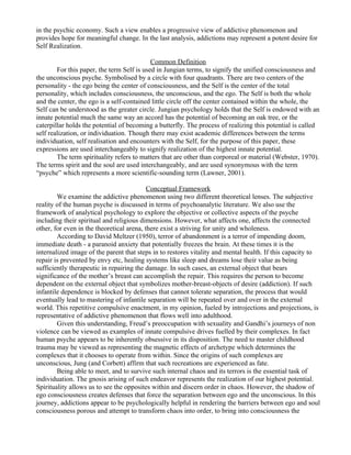 in the psychic economy. Such a view enables a progressive view of addictive phenomenon and
provides hope for meaningful change. In the last analysis, addictions may represent a potent desire for
Self Realization.

                                            Common Definition
        For this paper, the term Self is used in Jungian terms, to signify the unified consciousness and
the unconscious psyche. Symbolised by a circle with four quadrants. There are two centers of the
personality - the ego being the center of consciousness, and the Self is the center of the total
personality, which includes consciousness, the unconscious, and the ego. The Self is both the whole
and the center, the ego is a self-contained little circle off the center contained within the whole, the
Self can be understood as the greater circle. Jungian psychology holds that the Self is endowed with an
innate potential much the same way an accord has the potential of becoming an oak tree, or the
caterpillar holds the potential of becoming a butterfly. The process of realizing this potential is called
self realization, or individuation. Though there may exist academic differences between the terms
individuation, self realisation and encounters with the Self, for the purpose of this paper, these
expressions are used interchangeably to signify realization of the highest innate potential.
        The term spirituality refers to matters that are other than corporeal or material (Webster, 1970).
The terms spirit and the soul are used interchangeably, and are used synonymous with the term
“psyche” which represents a more scientific-sounding term (Lawner, 2001).

                                           Conceptual Framework
        We examine the addictive phenomenon using two different theoretical lenses. The subjective
reality of the human psyche is discussed in terms of psychoanalytic literature. We also use the
framework of analytical psychology to explore the objective or collective aspects of the psyche
including their spiritual and religious dimensions. However, what affects one, affects the connected
other, for even in the theoretical arena, there exist a striving for unity and wholeness.
        According to David Meltzer (1950), terror of abandonment is a terror of impending doom,
immediate death - a paranoid anxiety that potentially freezes the brain. At these times it is the
internalized image of the parent that steps in to restores vitality and mental health. If this capacity to
repair is prevented by envy etc, healing systems like sleep and dreams lose their value as being
sufficiently therapeutic in repairing the damage. In such cases, an external object that bears
significance of the mother’s breast can accomplish the repair. This requires the person to become
dependent on the external object that symbolizes mother-breast-objects of desire (addiction). If such
infantile dependence is blocked by defenses that cannot tolerate separation, the process that would
eventually lead to mastering of infantile separation will be repeated over and over in the external
world. This repetitive compulsive enactment, in my opinion, fueled by introjections and projections, is
representative of addictive phenomenon that flows well into adulthood.
        Given this understanding, Freud’s preoccupation with sexuality and Gandhi’s journeys of non
violence can be viewed as examples of innate compulsive drives fuelled by their complexes. In fact
human psyche appears to be inherently obsessive in its disposition. The need to master childhood
trauma may be viewed as representing the magnetic effects of archetype which determines the
complexes that it chooses to operate from within. Since the origins of such complexes are
unconscious, Jung (and Corbett) affirm that such recreations are experienced as fate.
        Being able to meet, and to survive such internal chaos and its terrors is the essential task of
individuation. The gnosis arising of such endeavor represents the realization of our highest potential.
Spirituality allows us to see the opposites within and discern order in chaos. However, the shadow of
ego consciousness creates defenses that force the separation between ego and the unconscious. In this
journey, addictions appear to be psychologically helpful in rendering the barriers between ego and soul
consciousness porous and attempt to transform chaos into order, to bring into consciousness the
 