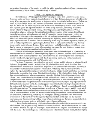 unconscious dimensions of the psyche, to enable the addict an authentically significant experience that
had been denied to him in infancy – the experience of himself.

                                    Section I :The Psyche and Religiosity
         Robert Johnson (1991) suggests that the word religion stems from Latin roots re and ligare.
Re means again, and ligare means to bind, to bond, or to bridge. Religion, then, means to bind together
again. When we restore the word religious to its true meaning, it regains its healing power. To heal, to
bond, to join, to bridge, to put back together again - those are the sacred faculties of the psyche as
well. He posits that our innate religiosity then, refers to our inner capacity to heal, to put ourselves
back together again. It is a potentiality that lies within every individual, unleashing its curative
powers whenever the psyche needs healing. Thus the psyche, according to Johnson (1991), is
essentially a religious entity and that an implication of this awareness is that humans do not have a
choice between being spiritual or non-spiritual. We can either choose to consciously explore our
spirituality, or be forced to divert our capacity for spirituality to our aspirations (perfectionism,
addictions, materialism, greed, fame) that are equally and frightfully potent, numinous and powerful.
These aspirations offer an alternate form of spirituality in that they too are seeking to heal, to bond, to
join, to bridge, to put the soul together again, but they do it in a physically unhealthy way that may
cause psychic and/or physical distress. These aspirations – and addictions being one of them - may
then be viewed as outcomes of a powerful process that was meant for inner healing, a process gone
awry because the natural ways of healing have been blocked.
         From the psychoanalytic perspective, Guntrip (n.d.) too describes religion as experiencing a
relationship with the ultimate all embracing reality regarded as personal. Personal object relations are a
matrix thru which humans experience their relationship with the environing universe. “Mature and
sensitive minds will experience rapport with the all-environing reality, and will express this in
personal terms as communion with God” (Guntrip, n.d.).
         The infant first projects his spiritual energy on his mother, and his subsequent relationship with
divinity – the symbolic mother - is modeled on this relationship with his physical mother. This
relationship also presents as an externalized projection of our relationship with our Self, becoming a
model and a benchmark for all successive relationships. When any other experience threatens to
replace the experience of this religious unity, the two become intrapsychically conflictual and warring
factions of a personality. One would think that the restoration of this relationship with the Self must
then automatically restore all relationships that symbolize this link. Indeed, in my experience with
clients, I have observed that as they work thru their potentialities, a return to church, god and a felt
compassion for their Terrible Mothers gets automatically indicated in their external world. The only
explanation I have for this phenomenon is that even though our sensory organs may experience these
differently in the external world, the psyche appears incapable of differentiating between the breast,
the mother, god, the love-object and object of desire and addiction – they all appear to have identical
internal representations. The incestuous taboos around some of these are merely socially constructed
defenses. Hence transformation of one representation into another may best be viewed as a rhythmic
flow of seasons separated in time, yet felt to co-exist at any given moment. Such transformations test
our civilization, our humanity, our ability and willingness. In any given space-time-relationship
continuum all of these archetypal strivings may become manifest, and therein lies the mystical
elusiveness, and the mesmerizing holding power of any relationship and the taboos associated with it,
including the relationship we forge with divinity, as well as our addictions.
         Like meditation and running, religion too has an obsessive and addictive component to it. Are
all addictions, then, ways of seeking connection with the numinous? Are all our endeavors, our tasks,
our journeys thru life, our joys, our hardships a means towards this religious fulfillment? Is the merger
with the divine - the union of ego and soul consciousness - the ultimate human destiny? Let us explore
 