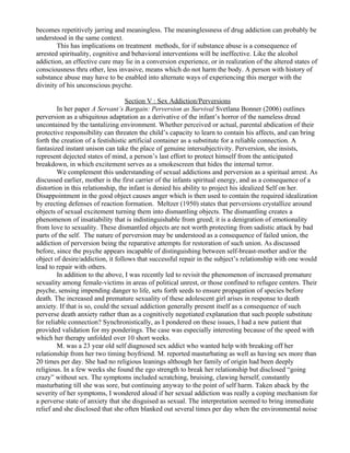 becomes repetitively jarring and meaningless. The meaninglessness of drug addiction can probably be
understood in the same context.
        This has implications on treatment methods, for if substance abuse is a consequence of
arrested spirituality, cognitive and behavioral interventions will be ineffective. Like the alcohol
addiction, an effective cure may lie in a conversion experience, or in realization of the altered states of
consciousness thru other, less invasive, means which do not harm the body. A person with history of
substance abuse may have to be enabled into alternate ways of experiencing this merger with the
divinity of his unconscious psyche.

                                   Section V : Sex Addiction/Perversions
         In her paper A Servant’s Bargain: Perversion as Survival Svetlana Bonner (2006) outlines
perversion as a ubiquitous adaptation as a derivative of the infant’s horror of the nameless dread
uncontained by the tantalizing environment. Whether perceived or actual, parental abdication of their
protective responsibility can threaten the child’s capacity to learn to contain his affects, and can bring
forth the creation of a festishistic artificial container as a substitute for a reliable connection. A
fantasized instant unison can take the place of genuine intersubjectivity. Perversion, she insists,
represent dejected states of mind, a person’s last effort to protect himself from the anticipated
breakdown, in which excitement serves as a smokescreen that hides the internal terror.
         We complement this understanding of sexual addictions and perversion as a spiritual arrest. As
discussed earlier, mother is the first carrier of the infants spiritual energy, and as a consequence of a
distortion in this relationship, the infant is denied his ability to project his idealized Self on her.
Disappointment in the good object causes anger which is then used to contain the required idealization
by erecting defenses of reaction formation. Meltzer (1950) states that perversions crystallize around
objects of sexual excitement turning them into dismantling objects. The dismantling creates a
phenomenon of insatiability that is indistinguishable from greed; it is a denigration of emotionality
from love to sexuality. These dismantled objects are not worth protecting from sadistic attack by bad
parts of the self. The nature of perversion may be understood as a consequence of failed union, the
addiction of perversion being the reparative attempts for restoration of such union. As discussed
before, since the psyche appears incapable of distinguishing between self-breast-mother and/or the
object of desire/addiction, it follows that successful repair in the subject’s relationship with one would
lead to repair with others.
         In addition to the above, I was recently led to revisit the phenomenon of increased premature
sexuality among female-victims in areas of political unrest, or those confined to refugee centers. Their
psyche, sensing impending danger to life, sets forth seeds to ensure propagation of species before
death. The increased and premature sexuality of these adolescent girl arises in response to death
anxiety. If that is so, could the sexual addiction generally present itself as a consequence of such
perverse death anxiety rather than as a cognitively negotiated explanation that such people substitute
for reliable connection? Synchronistically, as I pondered on these issues, I had a new patient that
provided validation for my ponderings. The case was especially interesting because of the speed with
which her therapy unfolded over 10 short weeks.
         M. was a 23 year old self diagnosed sex addict who wanted help with breaking off her
relationship from her two timing boyfriend. M. reported masturbating as well as having sex more than
20 times per day. She had no religious leanings although her family of origin had been deeply
religious. In a few weeks she found the ego strength to break her relationship but disclosed “going
crazy” without sex. The symptoms included scratching, bruising, clawing herself, constantly
masturbating till she was sore, but continuing anyway to the point of self harm. Taken aback by the
severity of her symptoms, I wondered aloud if her sexual addiction was really a coping mechanism for
a perverse state of anxiety that she disguised as sexual. The interpretation seemed to bring immediate
relief and she disclosed that she often blanked out several times per day when the environmental noise
 