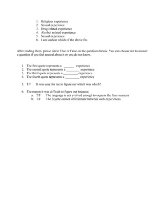 1.   Religious experience
               2.   Sexual experience
               3.   Drug related experience
               4.   Alcohol related experience
               5.   Sexual experience
               6.   I am unclear which of the above fits


After reading them, please circle True or False on the questions below. You can choose not to answer
a question if you feel neutral about it or you do not know.


   1.   The first quote represents a ______ experience
   2.   The second quote represents a ________ experience
   3.   The third quote represents a _________ experience
   4.   The fourth quote represents a _________ experience

   5. T/F      It was easy for me to figure out which was which?

   6. The reason it was difficult to figure out because:
         a. T/F      The language is not evolved enough to express the finer nuances
         b. T/F      The psyche cannot differentiate between such experiences
 