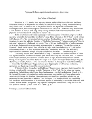 Annexure B : Jung, Alcoholism and Alcoholics Anonymous


                                        Jung’s Case of Rowland

         Sometime in 1931, another man, a young, talented, and wealthy financial wizard, had found
himself on the verge of despair over his inability to control his drinking. Having attempted virtually
every other “cure,” he turned to one of the greatest medical and psychiatric talents of the time,
traveling to Zurich, Switzerland, to place himself under the care of Dr. Carl Gustav Jung. For close to
a year, Rowland H. worked with Jung, finally leaving treatment with boundless admiration for the
physician and almost as much confidence in his new self.
         To his consternation, Rowland soon relapsed into intoxication. Certain that Jung was his last
resort, he returned to Zurich and the psychiatrist’s care. There followed, in Bill Wilson’s words written
to Dr. Jung in 1961, “the conversation between you [and Rowland] that was to become the first link in
the chain of events that led to the founding of Alcoholics Anonymous.” That conversation, in Wilson’s
and Jung’s later memory, had made two points. “First of all, you frankly told him of his hopelessness,
so far as any further medical or psychiatric treatment might be concerned.” Second, in response to
Rowland’s frantic query whether there might be any other hope, Jung had spoken of “a spiritual or
religious experience — in short, a genuine conversion,” cautioning, however, “that while such
experiences had sometimes brought recovery to alcoholics, they were . . . comparatively rare.”
         Concerning the first point, Wilson wrote to Jung: “This candid and humble statement of yours
was beyond doubt the first foundation stone upon which our society has since been built.” In response
to the second statement, which offered a slender thread of hope, Rowland had joined the Oxford
Group, “an evangelical movement then at the height of its success in Europe.” In recalling to Jung this
channeling of his idea, Wilson — who was linked to Rowland H. through their mutual friend Ebby T.
— stressed the Oxford Group’s “large emphasis upon the principles of self-survey, confession,
restitution, and the giving of oneself in service to others.”
         Within the Oxford Group, Rowland had found “the conversion experience that released him for
the time being from his compulsion to drink.” Returning to New York City, he joined and became
active in the Oxford Group at its United States headquarters — the Calvary Episcopal Church of Rev.
Dr. Samuel Shoemaker. Alcoholics had not been a primary interest of Oxford Group adherents in
America or in Europe, but Rowland chose to devote to such sufferers his efforts at living out and
promoting his own conversion experience. Thus, in August 1934, hearing that his old friend Ebby T.
was threatened with commitment to an institution because of his drinking, Rowland H. intervened, and
with his friend Cebra G., pledged for Ebby’s parole, leading him to the Oxford Group and so to his
first period of sobriety. (Ernest Kurtz; NOT – GOD, p. 8).

Courtesy : An unknown Internet site
 