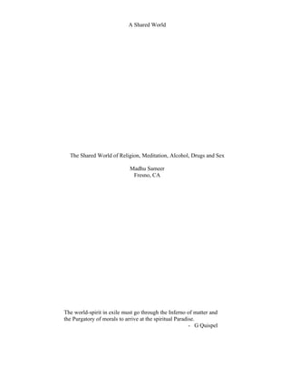 A Shared World




  The Shared World of Religion, Meditation, Alcohol, Drugs and Sex

                             Madhu Sameer
                              Fresno, CA




The world-spirit in exile must go through the Inferno of matter and
the Purgatory of morals to arrive at the spiritual Paradise.
                                                         - G Quispel
 