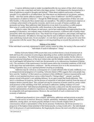A narrow definition tends to render incomprehensible the true nature of that which is being
  defined, so lets take a step back and look at the bigger picture. Could depression be characterized as a
  form of addiction to negative thoughts and feelings ? What about euphoria and ecstasy of manic
  episodes? Love addiction is oft talked about, but what about our attachments to our parents, partners,
  family – does that imitate addictive patterns ? Is anger a form of addiction? Are OCD symptoms
  representative of addictive behavior ? Though the DSM attempts a categorization of these into neat
  little bundles, in the psyche these mental states are amorphous. The addictive phenomenon imposes as
  a strategic achievement in the psychic economy, and it exists as a part of human condition, and
  permeates our being. Most addictions hide themselves in our daily lives and have a noble purpose.
  Most arise of a noble need but possibly suffer distortions in the manifestation of that need.
           Addictive states, like dreams, art and music, can be best understood when approached from the
  paradigm of alternative, non ordinary states of altered consciousness, a different state of reality where
  personality shifts may temporarily occur. They break free of ego-complexes, and compel, and impel us
  in different directions. All addictive strivings may thus be seen as different melodies that arise of the
  same underlying musical notes. In our examples1, we note that our spirits are crying out for some form
  of connection with the sacred. They all appear as striving propelling us towards the realization of the
  Self.
                                              Making of An Addict
“If the individual is not truly regenerated in spirit, society cannot be either, for society is the sum total of
                                   individuals in need of redemption.” (Jung)

          Nathan Schwartz-Salant (1998) asserts that every newborn knows a level of numinosum at
 birth and loses this awareness to some degree depending on how mother-and-child dyad is able to
 maintain its sacredness. The child first projects its spiritual energy on the mother, but the infant is a
 prey to emotional disturbances of the most violent order and the infantile experience is not just grown
 out of and happily left behind but is built into the personality as its subconscious foundation (Guntrip,
 n.d.). The awareness of the numinosum is lost thru trauma and to the existential conditions of life lived
 in the space-time and materialistic continuum – but the awareness lives on in the unconscious as a
 feeling of paradise lost, or as a spiritual potential awaiting an awakening.
          Addiction may be viewed as a consequence of a wound inflicted either in early childhood, or as
 an intergenerational propagation of wounding. Schwartz-Salant (1998) suggests that some people may
 have seen the “madness” of their parent as a constant in their childhood. A person traumatized by such
 subtle or overt parental psychosis carries within himself a “foreign object” – parents’ psychotic
 process mixed with person’s own splitting defenses. Its an open wound that breeds delusions. This
 area is a storehouse of creativity, but the process of extraction of individual creativity from the areas of
 madness attracts external chaos. This constant striving for extraction of innate creativity carries within
 itself promises of the unfolding of the Self, and leads to addictions, lending credence to Lionel
 Corbett’s assertion that “individual psychopathology becomes a entry point into the numinosum.” The
 internal representations of addictive experiences are essentially compensatory, and may in many ways
 be comparable with god-representation. However, the cost benefit of each is relativized in the
 economy of addiction.
                                                  Hypothesis
          Traditional psychoanalysis views religion, spirituality, addictions and perversions as psychic
 defenses in the service of survival. However, religion, spirituality, meditation, alcohol, drug and sex
 addictions, among others, are merely psychic attempts to move towards a higher form of
 consciousness which is representative of the divine presence. Furthermore, the divine presence is a
 projection of the highest innate potential of the human psyche, as Jung would call it - the individuated
 Self. In the process of such transformation, the frugal psyche chooses the most cost effective strategy
 1
     See Annexure A.
 