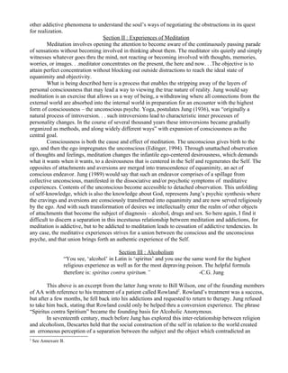 other addictive phenomena to understand the soul’s ways of negotiating the obstructions in its quest
for realization.
                                   Section II : Experiences of Meditation
        Meditation involves opening the attention to become aware of the continuously passing parade
of sensations without becoming involved in thinking about them. The meditator sits quietly and simply
witnesses whatever goes thru the mind, not reacting or becoming involved with thoughts, memories,
worries, or images. . .meditator concentrates on the present, the here and now. . .The objective is to
attain perfect concentration without blocking out outside distractions to reach the ideal state of
equanimity and objectivity.
        What is being described here is a process that enables the stripping away of the layers of
personal consciousness that may lead a way to viewing the true nature of reality. Jung would say
meditation is an exercise that allows us a way of being, a withdrawing where all connections from the
external world are absorbed into the internal world in preparation for an encounter with the highest
form of consciousness – the unconscious psyche. Yoga, postulates Jung (1936), was “originally a
natural process of introversion. . . such introversions lead to characteristic inner processes of
personality changes. In the course of several thousand years these introversions became gradually
organized as methods, and along widely different ways” with expansion of consciousness as the
central goal.
        Consciousness is both the cause and effect of meditation. The unconscious gives birth to the
ego, and then the ego impregnates the unconscious (Edinger, 1994). Through unattached observation
of thoughts and feelings, meditation changes the infantile ego-centered desirousness, which demands
what it wants when it wants, to a desirousness that is centered in the Self and regenerates the Self. The
opposites of attachments and aversions are merged into transcendence of equanimity, an act of
conscious endeavor. Jung (1989) would say that such an endeavor comprises of a spillage from
collective unconscious, manifested in the dissociative and/or psychotic symptoms of meditative
experiences. Contents of the unconscious become accessible to detached observation. This unfolding
of self-knowledge, which is also the knowledge about God, represents Jung’s psychic synthesis where
the cravings and aversions are consciously transformed into equanimity and are now served religiously
by the ego. And with such transformation of desires we intellectually enter the realm of other objects
of attachments that become the subject of diagnosis – alcohol, drugs and sex. So here again, I find it
difficult to discern a separation in this incestuous relationship between meditation and addictions, for
meditation is addictive, but to be addicted to meditation leads to cessation of addictive tendencies. In
any case, the meditative experiences strives for a union between the conscious and the unconscious
psyche, and that union brings forth an authentic experience of the Self.

                                            Section III : Alcoholism
                  “You see, ‘alcohol’ in Latin is ‘spiritus’ and you use the same word for the highest
                  religious experience as well as for the most depraving poison. The helpful formula
                  therefore is: spiritus contra spiritum.”                      -C.G. Jung

        This above is an excerpt from the latter Jung wrote to Bill Wilson, one of the founding members
of AA with reference to his treatment of a patient called Rowland2. Rowland’s treatment was a success,
but after a few months, he fell back into his addictions and requested to return to therapy. Jung refused
to take him back, stating that Rowland could only be helped thru a conversion experience. The phrase
“Spiritus contra Spritium” became the founding basis for Alcoholic Anonymous.
        In seventeenth century, much before Jung has explored this inter-relationship between religion
and alcoholism, Descartes held that the social construction of the self in relation to the world created
an erroneous perception of a separation between the subject and the object which contradicted an
2
    See Annexure B.
 