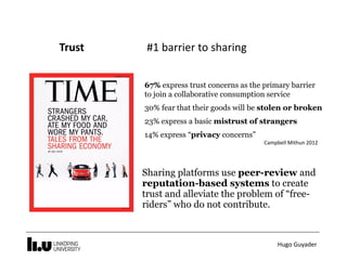Hugo	Guyader
Trust																							#1	barrier	to	sharing
67% express trust concerns as the primary barrier
to join a collaborative consumption service
30% fear that their goods will be stolen or broken
23% express a basic mistrust of strangers
14% express “privacy concerns”
Campbell	Mithun	2012
Sharing platforms use peer-review and
reputation-based systems to create
trust and alleviate the problem of “free-
riders” who do not contribute.
 