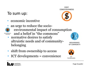 Hugo	Guyader
To	sum	up:
• economic incentive
• an urge to reduce the socio- 
environmental impact of consumption  
and a belief in “the commons”
• normative desires to satisfy
altruistic needs and of community-
belonging
• shift from ownership to access
• ICT developments = convenience
 