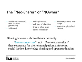 Hugo	Guyader
The	“Neo-Sharer”	or	“NOwner”
‣ mobile and connected
(the “dot-com”  
generation)
‣ millennial
‣ mid-high income
‣ high level of education
‣ living in urban areas
‣ unique personality
‣ like to experiment new
things
‣ innovative, playful and
creative
Sharing is more a choice than a necessity.
“homo cooperans” not “homo economicus” 
they cooperate for their emancipation, autonomy,
social justice, knowledge sharing and open production.
 