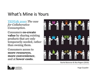 Hugo	Guyader
What’s	Mine	is	Yours
TEDTalk 2010: The case
for Collaborative
Consumption.
Consumers co-create
value by sharing existing
products that are only
temporarily needed, rather
than owning them.
Consumers access to  
more resources,  
more convenience, 
and at lower costs.
Rachel	Botsman	&	Roo	Rogers	(2010)
 