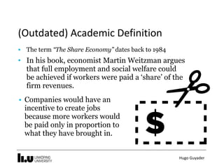 Hugo	Guyader
(Outdated)	Academic	Definition
• The term “The Share Economy” dates back to 1984
• In his book, economist Martin Weitzman argues
that full employment and social welfare could
be achieved if workers were paid a ‘share’ of the
firm revenues.
• Companies would have an
incentive to create jobs
because more workers would
be paid only in proportion to
what they have brought in.
 