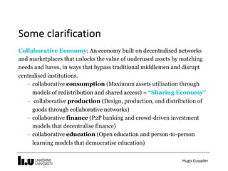 Hugo	Guyader
Some	clarification
Collaborative Economy: An economy built on decentralised networks
and marketplaces that unlocks the value of underused assets by matching
needs and haves, in ways that bypass traditional middlemen and disrupt
centralised institutions.
- collaborative consumption (Maximum assets utilisation through
models of redistribution and shared access) = “Sharing Economy”
- collaborative production (Design, production, and distribution of
goods through collaborative networks)
- collaborative finance (P2P banking and crowd-driven investment
models that decentralise finance)
- collaborative education (Open education and person-to-person
learning models that democratise education)
 