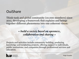 Hugo	Guyader
Think-tank and global community (10.000 members) since
2011, developing a framework that explains and brings
together different phenomena into one coherent vision:
« build a society based on openness,  
collaboration and sharing »
Projects and activities include community building, producing
knowledge and incubating projects, offering support to individuals,
public institutions, and companies through professional services and
education.
OuiShare
 
