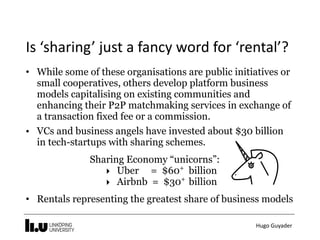 Hugo	Guyader
Is	‘sharing’	just	a	fancy	word	for	‘rental’?
• While some of these organisations are public initiatives or
small cooperatives, others develop platform business
models capitalising on existing communities and
enhancing their P2P matchmaking services in exchange of
a transaction fixed fee or a commission.
• VCs and business angels have invested about $30 billion
in tech-startups with sharing schemes.
Sharing Economy “unicorns”:
‣ Uber = $60+
billion
‣ Airbnb = $30+
billion
• Rentals representing the greatest share of business models
 
