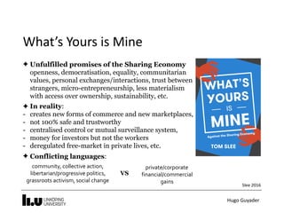 Hugo	Guyader
What’s	Yours	is	Mine
✦ Unfulfilled promises of the Sharing Economy 
openness, democratisation, equality, communitarian
values, personal exchanges/interactions, trust between
strangers, micro-entrepreneurship, less materialism
with access over ownership, sustainability, etc.
✦ In reality:
- creates new forms of commerce and new marketplaces,
- not 100% safe and trustworthy
- centralised control or mutual surveillance system,
- money for investors but not the workers
- deregulated free-market in private lives, etc.
✦ Conflicting languages:
Slee	2016
community,	collective	action,	
libertarian/progressive	politics,	
grassroots	activism,	social	change	
private/corporate	
financial/commercial	
gains
VS
 