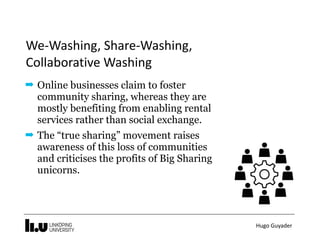 Hugo	Guyader
We-Washing,	Share-Washing,	 
Collaborative	Washing
➡ Online businesses claim to foster
community sharing, whereas they are
mostly benefiting from enabling rental
services rather than social exchange.
➡ The “true sharing” movement raises
awareness of this loss of communities
and criticises the profits of Big Sharing
unicorns.
 