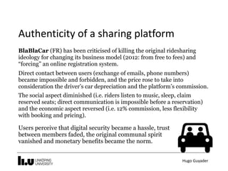 Hugo	Guyader
Authenticity	of	a	sharing	platform
BlaBlaCar (FR) has been criticised of killing the original ridesharing
ideology for changing its business model (2012: from free to fees) and
“forcing” an online registration system.
Direct contact between users (exchange of emails, phone numbers)
became impossible and forbidden, and the price rose to take into
consideration the driver’s car depreciation and the platform’s commission.
The social aspect diminished (i.e. riders listen to music, sleep, claim
reserved seats; direct communication is impossible before a reservation)
and the economic aspect reversed (i.e. 12% commission, less flexibility
with booking and pricing).
Users perceive that digital security became a hassle, trust
between members faded, the original communal spirit
vanished and monetary benefits became the norm.
 