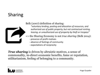 Hugo	Guyader
Sharing
Belk (2007) definition of sharing:
“voluntary	lending,	pooling	and	allocation	of	resources,	and	
authorized	use	of	public	property,	but	not	contractual	renting,	
leasing,	or	unauthorized	use	of	property	by	theft	or	trespass”
=> the Sharing Economy is not true sharing (Belk 2014):
-	presence	of	profit	motives 
-	absence	of	feelings	of	community 
-	expectations	of	reciprocity
True sharing is driven by altruistic motives, a sense of
commonality, in-direct economic benefits, fame or reputation,
utilitarianism, feeling of belonging to a community.
 