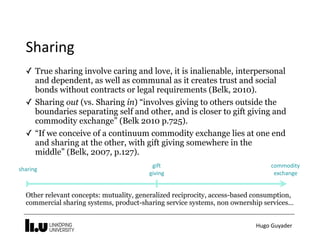 Hugo	Guyader
Sharing
✓ True sharing involve caring and love, it is inalienable, interpersonal
and dependent, as well as communal as it creates trust and social
bonds without contracts or legal requirements (Belk, 2010).
✓ Sharing out (vs. Sharing in) “involves giving to others outside the
boundaries separating self and other, and is closer to gift giving and
commodity exchange” (Belk 2010 p.725).
✓ “If we conceive of a continuum commodity exchange lies at one end
and sharing at the other, with gift giving somewhere in the
middle” (Belk, 2007, p.127).
commodity		
exchange
gift	
giving
sharing
Other relevant concepts: mutuality, generalized reciprocity, access-based consumption,
commercial sharing systems, product-sharing service systems, non ownership services…
 