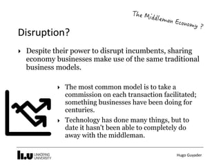 Hugo	Guyader
Disruption?
‣ The most common model is to take a
commission on each transaction facilitated;
something businesses have been doing for
centuries.
‣ Technology has done many things, but to
date it hasn't been able to completely do
away with the middleman.
‣ Despite their power to disrupt incumbents, sharing
economy businesses make use of the same traditional
business models.
 