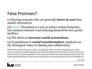 Hugo	Guyader
False	Promises?
(1) Sharing economy sites are generally lower in cost than
market alternatives.
(2) Green? Presented as a way to reduce carbon footprints,
less resource-intensive and reducing demand for new goods/
facilities.
(3) The desire to increase social connections.
(4) Commitment to social transformation: emphasis on
the ideological values of sharing and collaboration.
While	the	for-profit	companies	may	be	“acting	badly,”	these	new	technologies	of	peer-to-peer	
economic	activity	are	potentially	powerful	tools	for	building	a	social	movement	centred	on	genuine	
practices	of	sharing	and	cooperation	in	the	production	and	consumption	of	goods	and	services.	But	
achieving	that	potential	will	require	democratising	the	ownership	and	governance	of	the	platforms.	
Schor	2014
 