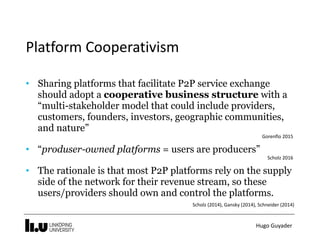 Hugo	Guyader
Platform	Cooperativism
• Sharing platforms that facilitate P2P service exchange
should adopt a cooperative business structure with a
“multi-stakeholder model that could include providers,
customers, founders, investors, geographic communities,
and nature”
Gorenflo	2015	
• “produser-owned platforms = users are producers”
Scholz	2016	
• The rationale is that most P2P platforms rely on the supply
side of the network for their revenue stream, so these
users/providers should own and control the platforms. 
Scholz	(2014),	Gansky	(2014),	Schneider	(2014)
 