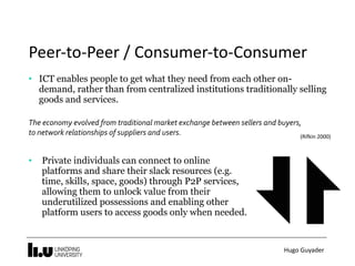Hugo	Guyader
Peer-to-Peer	/	Consumer-to-Consumer
• ICT enables people to get what they need from each other on-
demand, rather than from centralized institutions traditionally selling
goods and services.
 
The	economy	evolved	from	traditional	market	exchange	between	sellers	and	buyers,	
to	network	relationships	of	suppliers	and	users.	 (Rifkin	2000)
• Private individuals can connect to online
platforms and share their slack resources (e.g.
time, skills, space, goods) through P2P services,
allowing them to unlock value from their
underutilized possessions and enabling other
platform users to access goods only when needed.
 