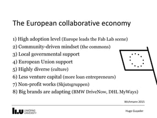 Hugo	Guyader
The	European	collaborative	economy
1) High adoption level (Europe leads the Fab Lab scene)
2) Community-driven mindset (the commons)
3) Local governmental support
4) European Union support
5) Highly diverse (culture)
6) Less venture capital (more loan entrepreneurs)
7) Non-profit works (Skjutsgruppen)
8) Big brands are adapting (BMW DriveNow, DHL MyWays)
Wichmann	2015
 