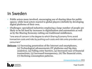 Hugo	Guyader
In	Sweden
• Public actors more involved, encouraging use of sharing ideas for public
spaces; while local actors reacted to global players (Airbnb) by developing
digital platforms of their own.
• Challenges: specialised industries employing a large number of people are
likely to be hit hard by increases in digitalisation and automation as well
as by the Sharing Economy cutting out traditional middlemen.
“one	area	of	concern	is	the	degree	to	which	Sharing	Economy	firms	avoid	
transaction	costs	and	risks	by	pushing	such	costs	and	risks	onto	providers	and	
consumers”	
Drivers: (1) Increasing penetration of the Internet and smartphones,  
(2) Technological advancements (IT platforms and big data
analytics), (3) Falling entry barriers, (4) Increased ease of financial
transactions, (5) Increased transparency, (6) The financial crisis,
(7) Declining consumption patterns.
Entreprenörskapsforum	2015
 