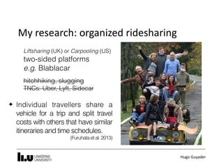 Hugo	Guyader
My	research:	organized	ridesharing
Liftsharing (UK) or Carpooling (US)
two-sided platforms
e.g. Blablacar
hitchhiking, slugging
TNCs: Uber, Lyft, Sidecar
✦ Individual travellers share a
vehicle for a trip and split travel
costs with others that have similar
itineraries and time schedules.
(Furuhata et al. 2013)
 