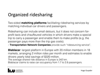 Hugo	Guyader
Organized	ridesharing
Two-sided matching platforms facilitating ridesharing services by
matching individual car drivers and passengers.
Ridesharing can include small detours, but it does not concern for-
proﬁt taxis and chauffeured vehicles in which drivers make a special
trip to carry a passenger and enable them to make proﬁts (e.g. the
passenger pays more than the trip gas costs).  
- Transportation Network Companies provide such “ridesourcing service”.
Blablacar: largest platform in Europe with 20 million members in 18
markets, arranging 2 million rides per month and estimates to enable
drivers yearly total savings of $320 million. 
The average shared ride distance in Europe is 342 km. 
Blablacar claims to raise car occupancy from 1.7 to 2.8 passengers.
 