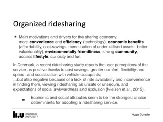 Hugo	Guyader
Organized	ridesharing
✴ Main motivations and drivers for the sharing economy:  
more convenience and efﬁciency (technology), economic beneﬁts
(affordability, cost-savings, monetisation of under-utilised assets; better
value/quality), environmentally friendliness, strong community,
access lifestyle, curiosity and fun.
In Denmark, a recent ridesharing study reports the user perceptions of the
service as positive thanks to cost savings, greater comfort, ﬂexibility and
speed, and socialization with vehicle occupants;  
…but also negative because of a lack of ride availability and inconvenience
in ﬁnding them, viewing ridesharing as unsafe or unsecure, and
expectations of social awkwardness and exclusion (Nielsen et al., 2015).
➡
Economic and social attributes seem to be the strongest choice
determinants for adopting a ridesharing service.
 