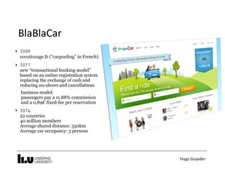Hugo	Guyader
BlaBlaCar
‣  
covoiturage.fr (“carpooling” in French)
‣  
new “transactional booking model”
based on an online registration system
replacing the exchange of cash and
reducing no-shows and cancellations
business model:  
passengers pay a 11.88% commission
and a 0,89€ fixed-fee per reservation
‣  
22 countries 
40 million members 
Average shared distance: 350km 
Average car occupancy: 3 persons
 
