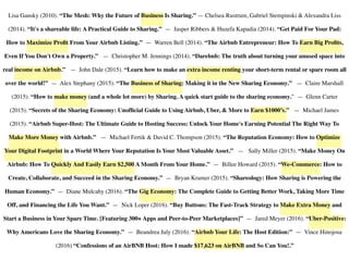 Lisa Gansky (2010). “The Mesh: Why the Future of Business Is Sharing.” — Chelsea Rustrum, Gabriel Stempinski & Alexandra Liss
(2014). “It's a shareable life: A Practical Guide to Sharing.”  — Jasper Ribbers & Huzefa Kapadia (2014). “Get Paid For Your Pad:
How to Maximize Proﬁt From Your Airbnb Listing.”  — Warren Bell (2014). “The Airbnb Entrepreneur: How To Earn Big Proﬁts,
Even If You Don't Own a Property.”  — Christopher M. Jennings (2014). “Darebnb: The truth about turning your unused space into
real income on Airbnb.”   — John Dale (2015). “Learn how to make an extra income renting your short-term rental or spare room all
over the world!”  — Alex Stephany (2015). “The Business of Sharing: Making it in the New Sharing Economy.”  — Claire Marshall
(2015). “How to make money (and a whole lot more) by Sharing. A quick start guide to the sharing economy.”  — Glenn Carter
(2015). “Secrets of the Sharing Economy: Unofﬁcial Guide to Using Airbnb, Uber, & More to Earn $1000’s.”  — Michael James
(2015). “Airbnb Super-Host: The Ultimate Guide to Hosting Success: Unlock Your Home's Earning Potential The Right Way To
Make More Money with Airbnb.”  — Michael Fertik & David C. Thompson (2015). “The Reputation Economy: How to Optimize
Your Digital Footprint in a World Where Your Reputation Is Your Most Valuable Asset.”   — Sally Miller (2015). “Make Money On
Airbnb: How To Quickly And Easily Earn $2,500 A Month From Your Home.”  — Billee Howard (2015). “We-Commerce: How to
Create, Collaborate, and Succeed in the Sharing Economy.”  — Bryan Kramer (2015). “Shareology: How Sharing is Powering the
Human Economy.”  — Diane Mulcahy (2016). “The Gig Economy: The Complete Guide to Getting Better Work, Taking More Time
Off, and Financing the Life You Want.”  — Nick Loper (2016). “Buy Buttons: The Fast-Track Strategy to Make Extra Money and
Start a Business in Your Spare Time. [Featuring 300+ Apps and Peer-to-Peer Marketplaces]” — Jared Meyer (2016). “Uber-Positive:
Why Americans Love the Sharing Economy.”  — Beandrea July (2016). “Airbnb Your Life: The Host Edition:”  — Vince Hinojosa
(2016) “Confessions of an AirBNB Host: How I made $17,623 on AirBNB and So Can You!.”
 