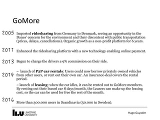 Hugo	Guyader
Imported ridesharing from Germany to Denmark, seeing an opportunity in the
Danes’ concern for the environment and their discontent with public transportation
(prices, delays, cancellations). Organic growth as a non-profit platform for 6 years.
Enhanced the ridesharing platform with a new technology enabling online payment.
Begun to charge the drivers a 9% commission on their ride.
– launch of P2P car rentals: Users could now borrow privately owned vehicles
from other users, or rent out their own car. An insurance-deal covers the rental
period.  
 
– launch of leasing: when the car idles, it can be rented out to GoMore members.
By renting out their leased car 8 days/month, the Leasers can make up the leasing
cost, so the car can be used for free the rest of the month.
More than 300.000 users in Scandinavia (50.000 in Sweden).
GoMore
 