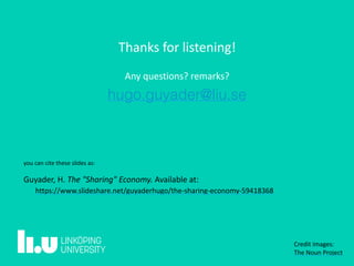 Thanks	for	listening!	
Any	questions?	remarks?
hugo.guyader@liu.se
Credit	images:	 
The	Noun	Project
you	can	cite	these	slides	as: 
Guyader,	H.	The	"Sharing"	Economy.	Available	at: 
	https://www.slideshare.net/guyaderhugo/the-sharing-economy-59418368
 
